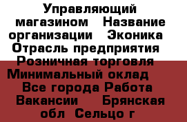 Управляющий магазином › Название организации ­ Эконика › Отрасль предприятия ­ Розничная торговля › Минимальный оклад ­ 1 - Все города Работа » Вакансии   . Брянская обл.,Сельцо г.